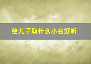 给儿子取什么小名好听,给儿子取小名叫什么好听