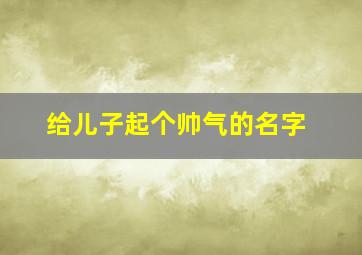 给儿子起个帅气的名字,给儿子起个霸气的名字