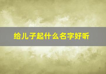 给儿子起什么名字好听,给儿子起名字大全