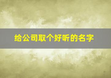 给公司取个好听的名字,给公司取名字大全免费