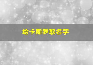 给卡斯罗取名字,卡斯罗取名字大全洋气