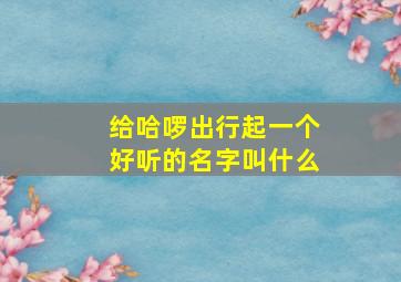 给哈啰出行起一个好听的名字叫什么,哈啰出行好不好叫车