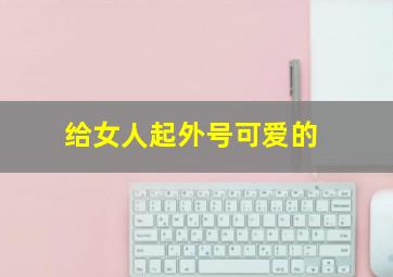 给女人起外号可爱的,给女人起外号可爱的男人