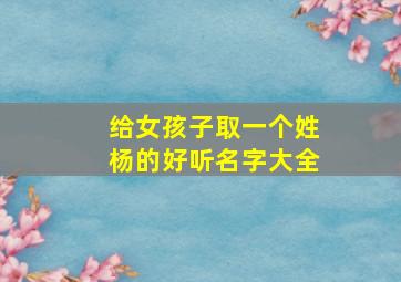 给女孩子取一个姓杨的好听名字大全,姓杨女孩子名字大全洋气