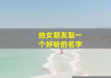 给女朋友取一个好听的名字,给女朋友取个名字叫什么呢