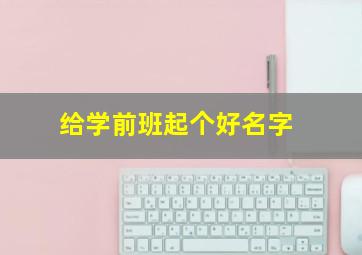 给学前班起个好名字,给学前班起个好名字大全