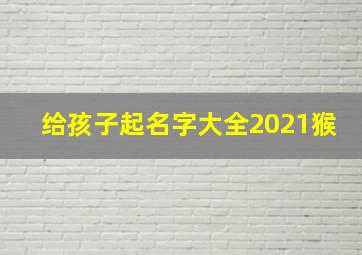 给孩子起名字大全2021猴,宝宝免费取名字大全免费查询2021起名寓意美好名称