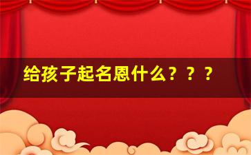 给孩子起名恩什么？？？,恩取名字大全