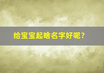 给宝宝起啥名字好呢？,给宝宝起什么名字好呢?