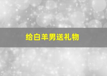 给白羊男送礼物,给白羊男送礼物送什么好