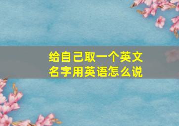 给自己取一个英文名字用英语怎么说,如何给自己取一个英文名字