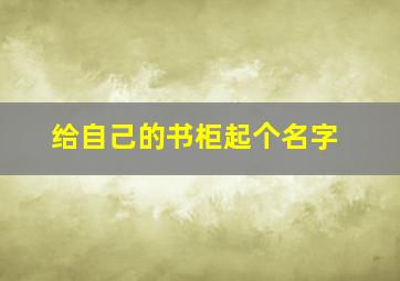 给自己的书柜起个名字,给自己的书柜起个名字怎么起