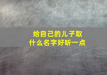 给自己的儿子取什么名字好听一点,我想给我儿子取名字