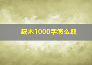 缺木1000字怎么取,缺木起名用什么字吉利