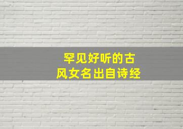 罕见好听的古风女名出自诗经,女生好听的名字古风诗经