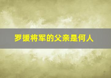 罗援将军的父亲是何人,罗援将军的父亲是何人呢