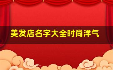 美发店名字大全时尚洋气,美发店店名大全简单大气洋气点的