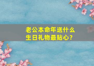 老公本命年送什么生日礼物最贴心？,老公本命年送什么生日礼物最贴心的话