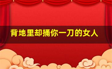 背地里却捅你一刀的女人,背地里却捅你一刀的女人心理