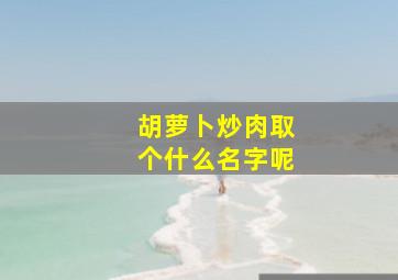 胡萝卜炒肉取个什么名字呢,胡萝卜炒肉起个好听的名字