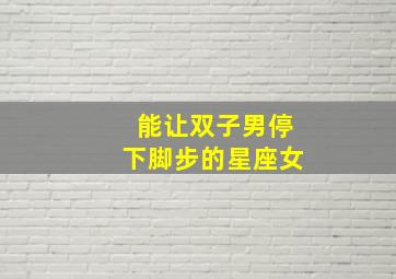 能让双子男停下脚步的星座女,能让双子男低头的是什么星座