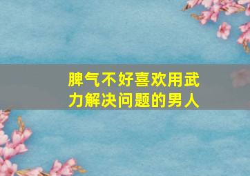 脾气不好喜欢用武力解决问题的男人,为什么男孩子非常坏总是喜欢用武力解决问题