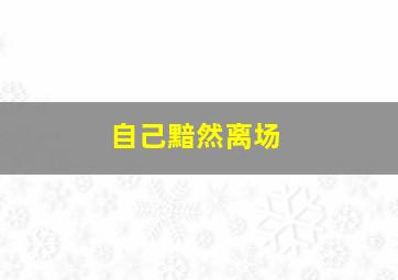 自己黯然离场,黯然离去的说说