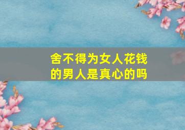 舍不得为女人花钱的男人是真心的吗,男人不舍得给钱女人花这是爱吗