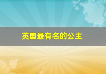 英国最有名的公主,英国最有名的公主是谁