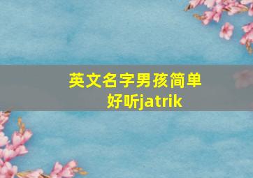 英文名字男孩简单好听jatrik,男孩英文名简单好听及发音