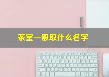 茶室一般取什么名字,茶室取什么名字吉利