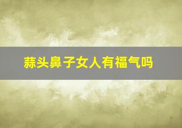 蒜头鼻子女人有福气吗,肉鼻子和蒜头鼻区别