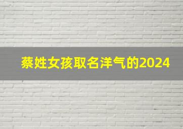 蔡姓女孩取名洋气的2024,蔡姓女孩取名洋气的 2024