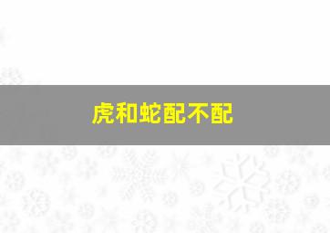 虎和蛇配不配,虎和蛇合不合属虎和属蛇相冲吗