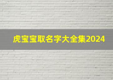 虎宝宝取名字大全集2024,虎宝宝取名字大全集2024年男孩