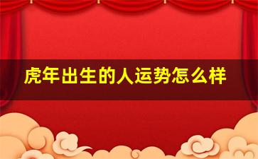 虎年出生的人运势怎么样,虎年好不好是民间说法属虎人整体运势分析