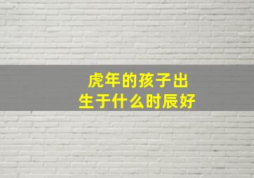 虎年的孩子出生于什么时辰好,属虎的哪个时辰出生最好