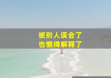 被别人误会了也懒得解释了,被人误会了解释了感觉反而不好了要怎么化解尴尬