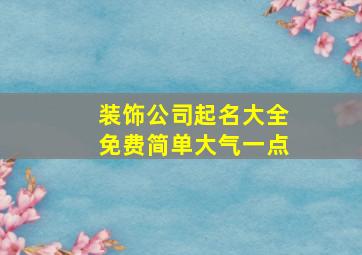 装饰公司起名大全免费简单大气一点,装饰公司取名字大全集