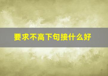 要求不高下句接什么好,要求不高怎么表达