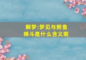 解梦:梦见与鳄鱼搏斗是什么含义呢,梦见与大鳄鱼搏斗