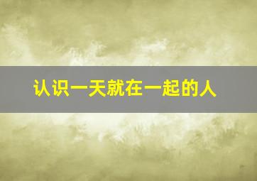 认识一天就在一起的人,我跟女朋友认识的时间很短