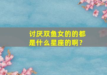 讨厌双鱼女的的都是什么星座的啊？