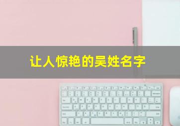 让人惊艳的吴姓名字,让人惊艳的吴姓名字大全