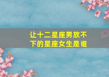 让十二星座男放不下的星座女生是谁,最让男人不能放手的星座女