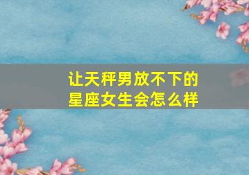 让天秤男放不下的星座女生会怎么样,让天秤男离不开你