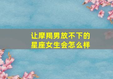 让摩羯男放不下的星座女生会怎么样,让摩羯男撕心裂肺想你