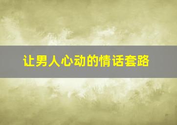 让男人心动的情话套路,让男人心动的话术