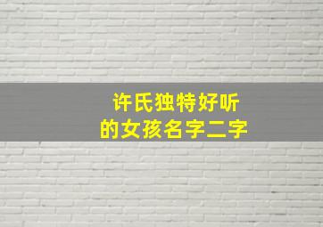 许氏独特好听的女孩名字二字,许氏独特好听的女孩名字二字有哪些