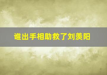 谁出手相助救了刘羡阳,谁出手相助救了刘羡阳的孩子